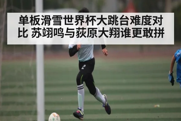 单板滑雪世界杯大跳台难度对比 苏翊鸣与荻原大翔谁更敢拼